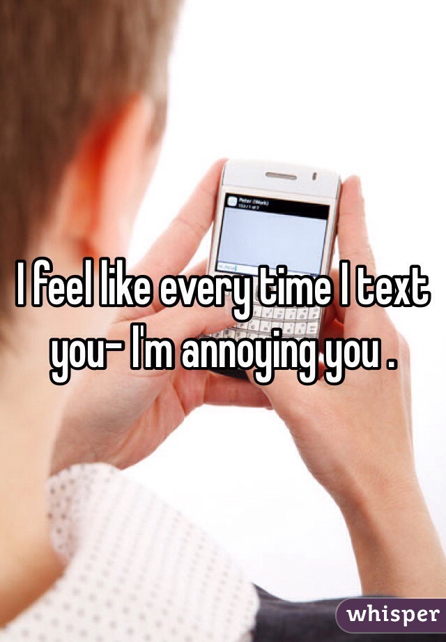 I feel like every time I text you- I'm annoying you . 