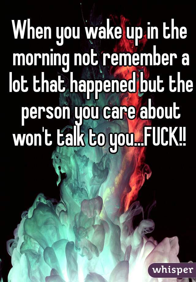 When you wake up in the morning not remember a lot that happened but the person you care about won't talk to you...FUCK!! 