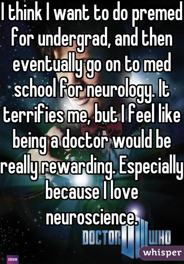 I think I want to do premed for undergrad, and then eventually go on to med school for neurology. It terrifies me, but I feel like being a doctor would be really rewarding. Especially because I love neuroscience.