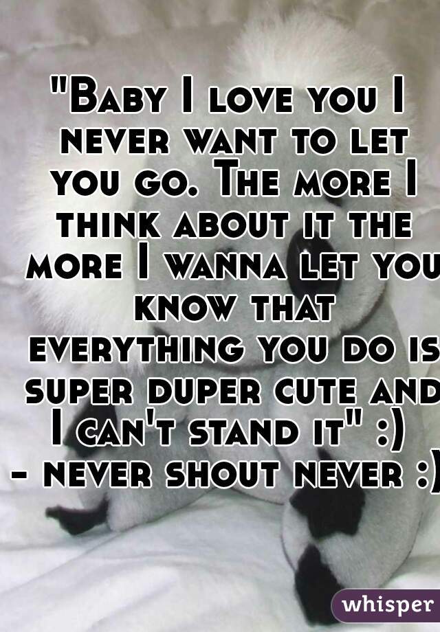 "Baby I love you I never want to let you go. The more I think about it the more I wanna let you know that everything you do is super duper cute and I can't stand it" :) 
- never shout never :)