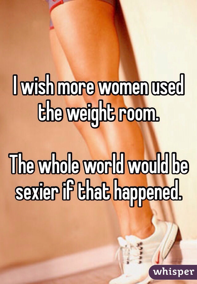 I wish more women used the weight room.

The whole world would be sexier if that happened.