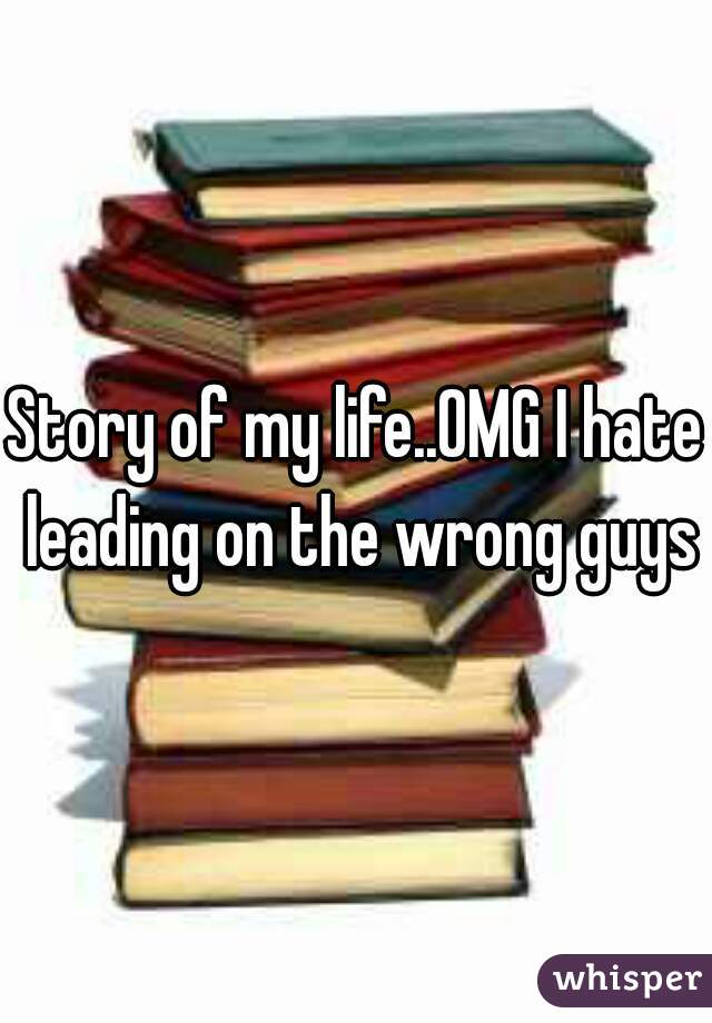 Story of my life..OMG I hate leading on the wrong guys