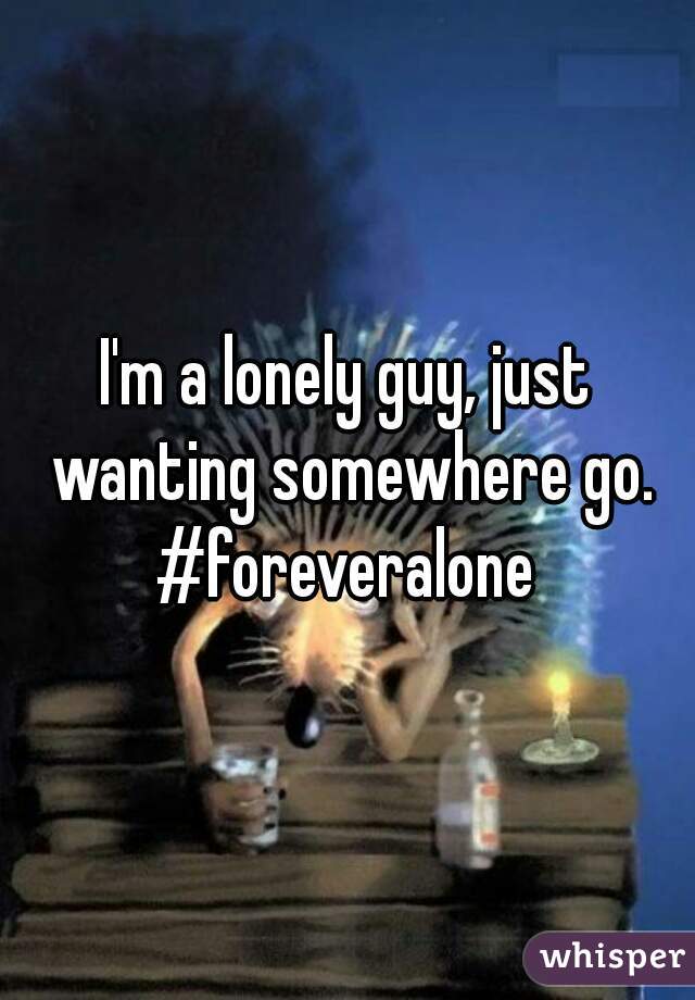 I'm a lonely guy, just wanting somewhere go.
#foreveralone