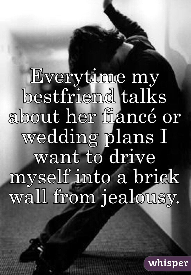 Everytime my bestfriend talks about her fiancé or wedding plans I want to drive myself into a brick wall from jealousy. 