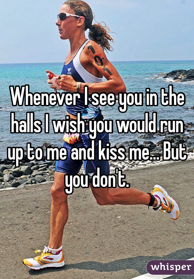 Whenever I see you in the halls I wish you would run up to me and kiss me... But you don't. 