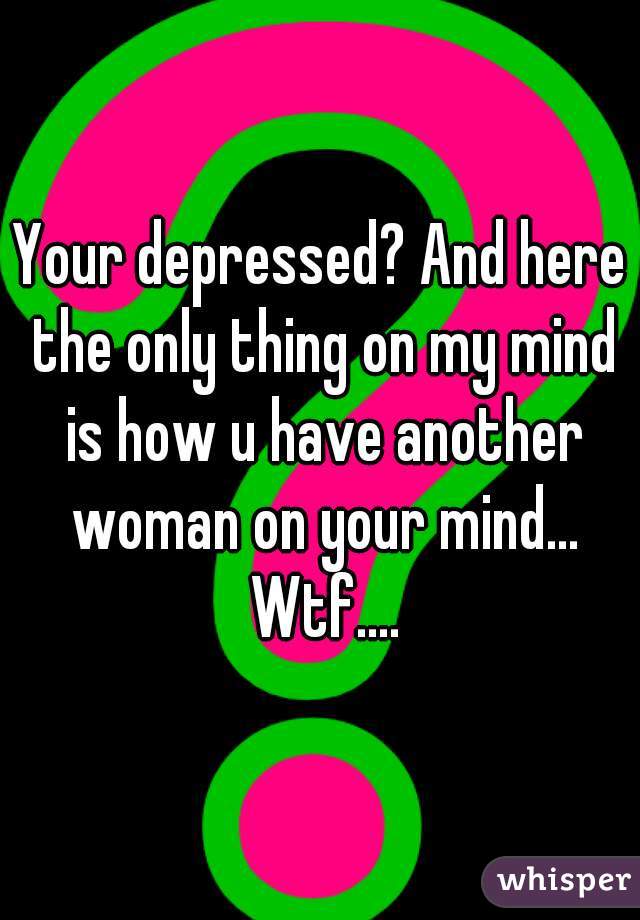 Your depressed? And here the only thing on my mind is how u have another woman on your mind... Wtf....