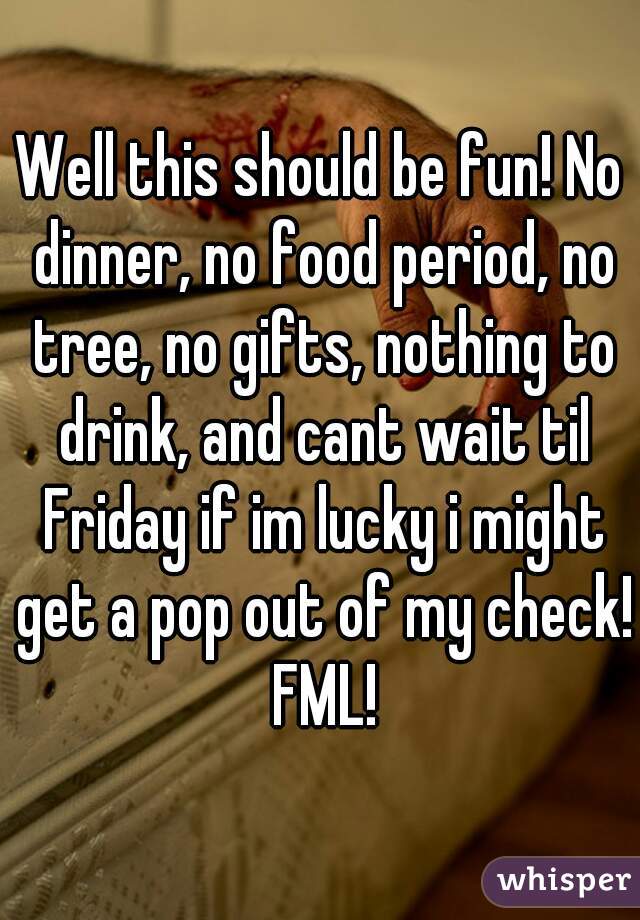 Well this should be fun! No dinner, no food period, no tree, no gifts, nothing to drink, and cant wait til Friday if im lucky i might get a pop out of my check! FML!