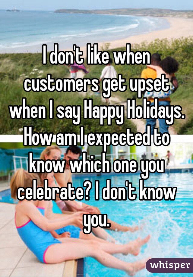 I don't like when customers get upset when I say Happy Holidays. How am I expected to know which one you celebrate? I don't know you. 