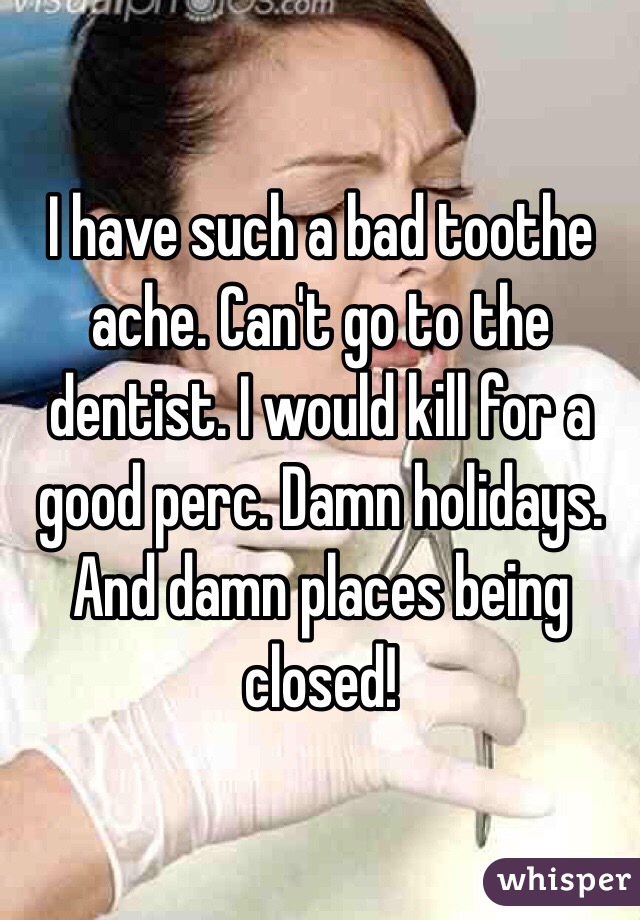 I have such a bad toothe ache. Can't go to the dentist. I would kill for a good perc. Damn holidays. And damn places being closed!