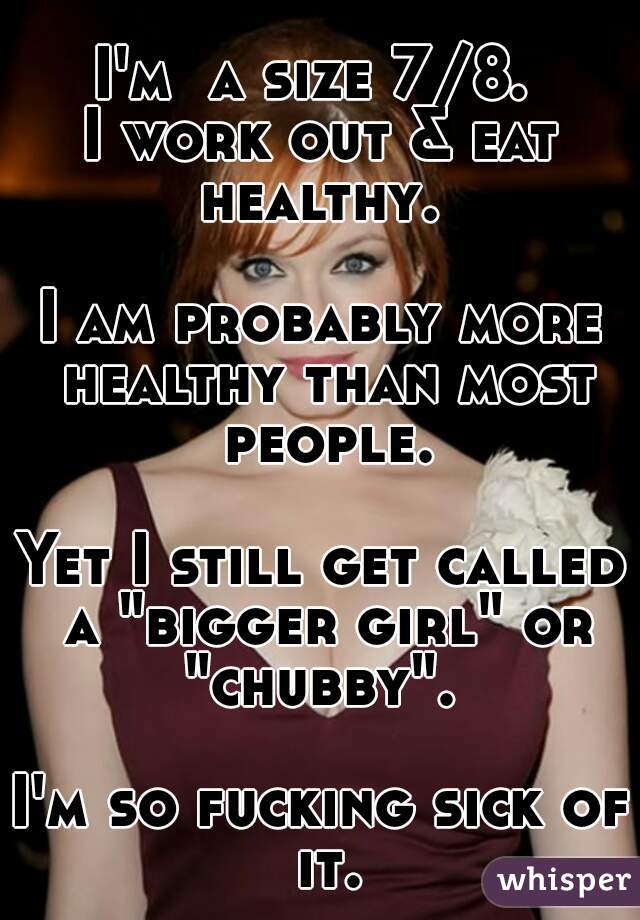 I'm  a size 7/8. 
I work out & eat healthy. 
 
I am probably more healthy than most people.

Yet I still get called a "bigger girl" or "chubby". 

I'm so fucking sick of it.