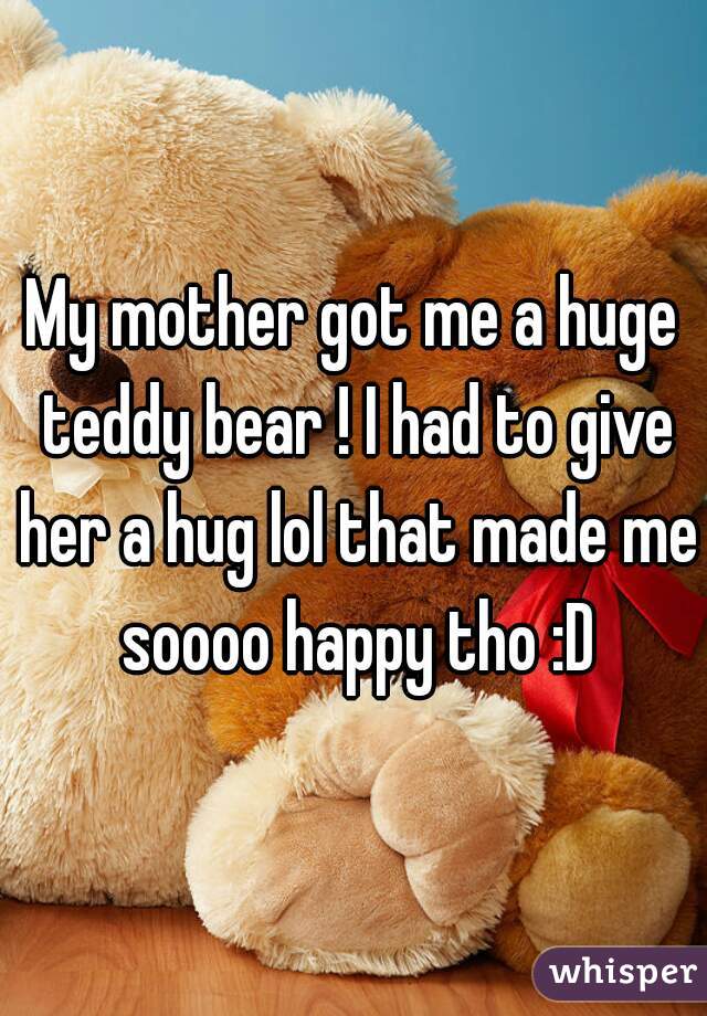 My mother got me a huge teddy bear ! I had to give her a hug lol that made me soooo happy tho :D