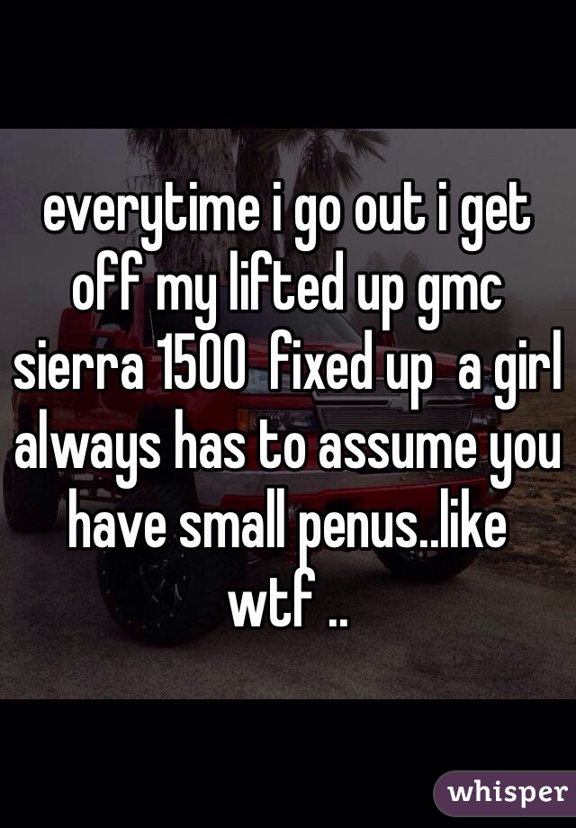 everytime i go out i get off my lifted up gmc sierra 1500  fixed up  a girl always has to assume you have small penus..like wtf ..