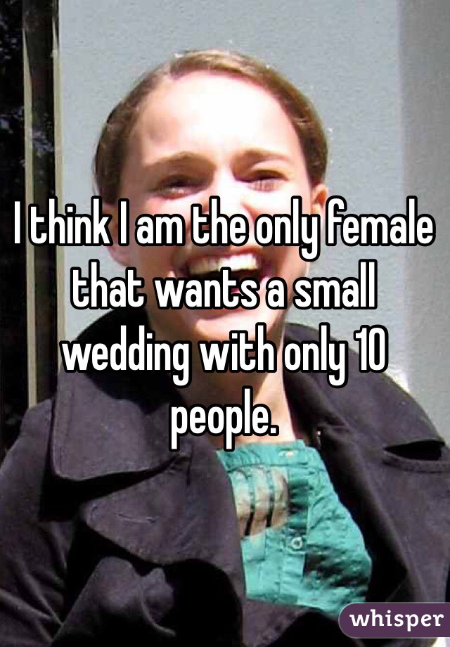 I think I am the only female that wants a small wedding with only 10 people.