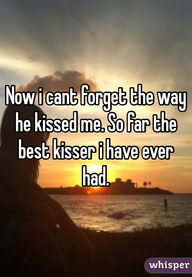 Now i cant forget the way he kissed me. So far the best kisser i have ever had. 