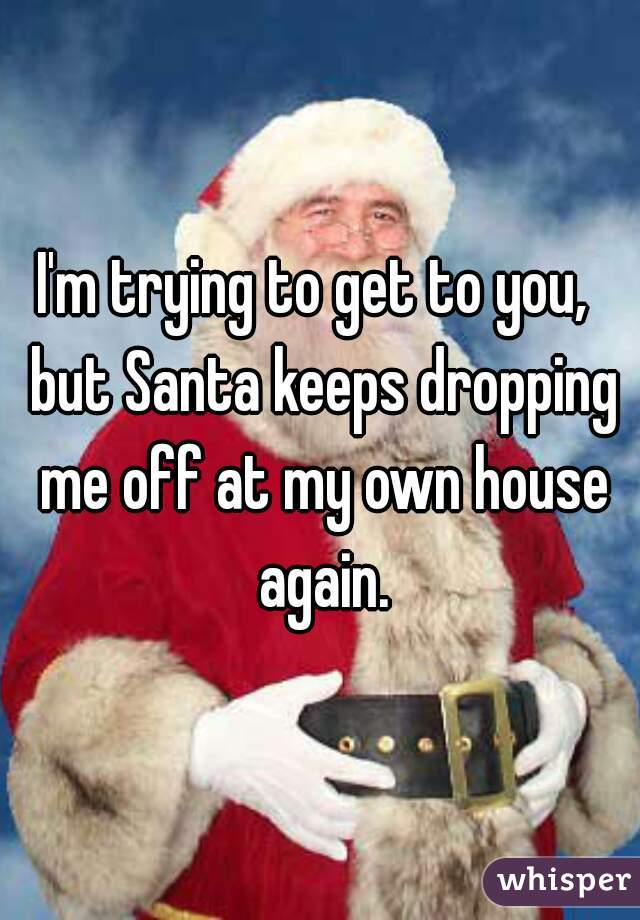 I'm trying to get to you,  but Santa keeps dropping me off at my own house again.