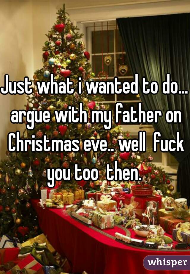 Just what i wanted to do... argue with my father on Christmas eve.. well  fuck you too  then. 