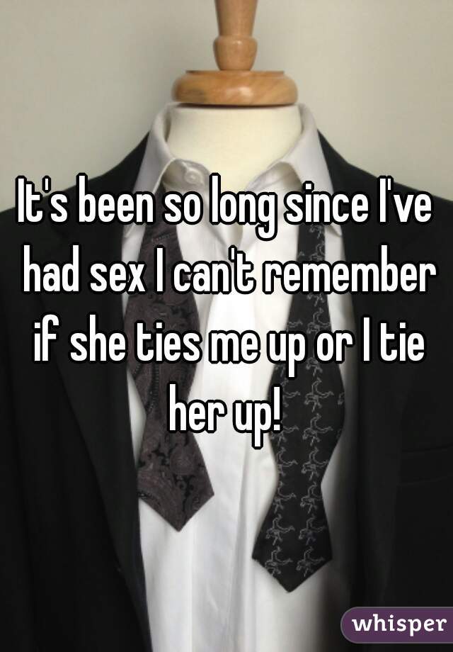 It's been so long since I've had sex I can't remember if she ties me up or I tie her up! 