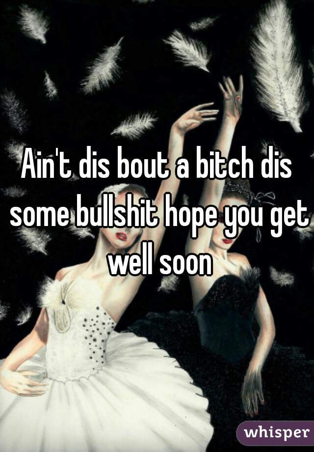 Ain't dis bout a bitch dis some bullshit hope you get well soon