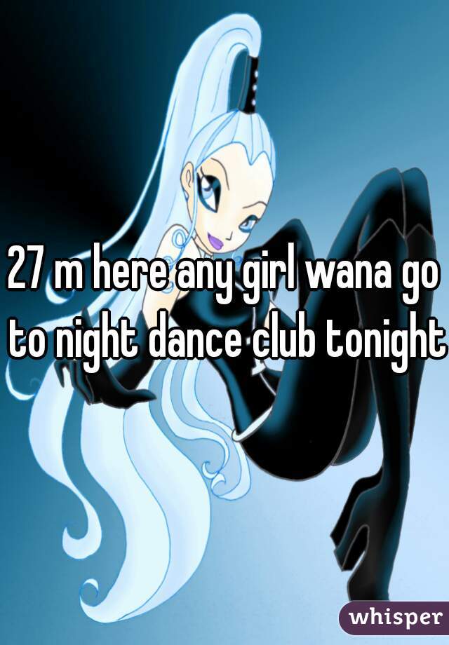 27 m here any girl wana go to night dance club tonight