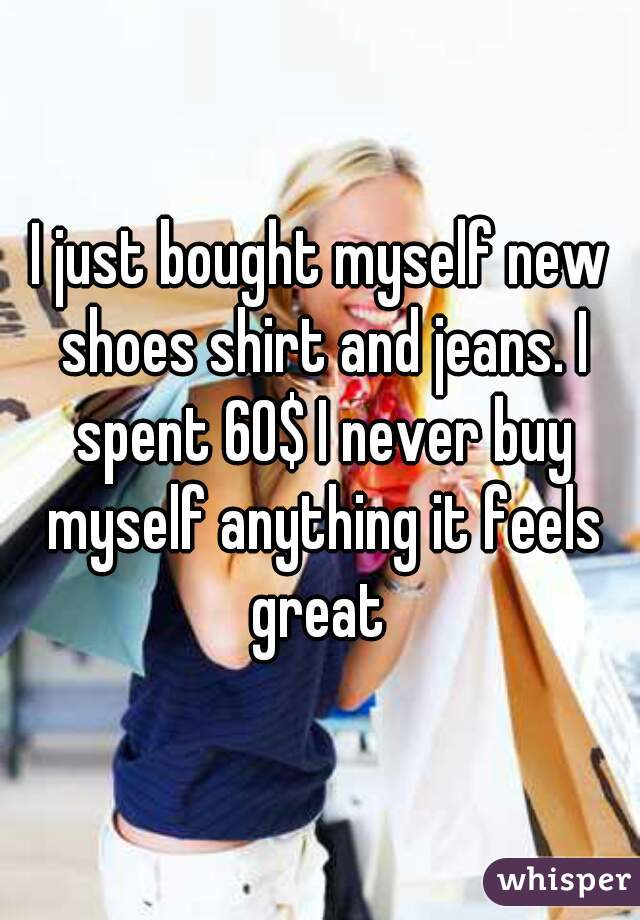 I just bought myself new shoes shirt and jeans. I spent 60$ I never buy myself anything it feels great 