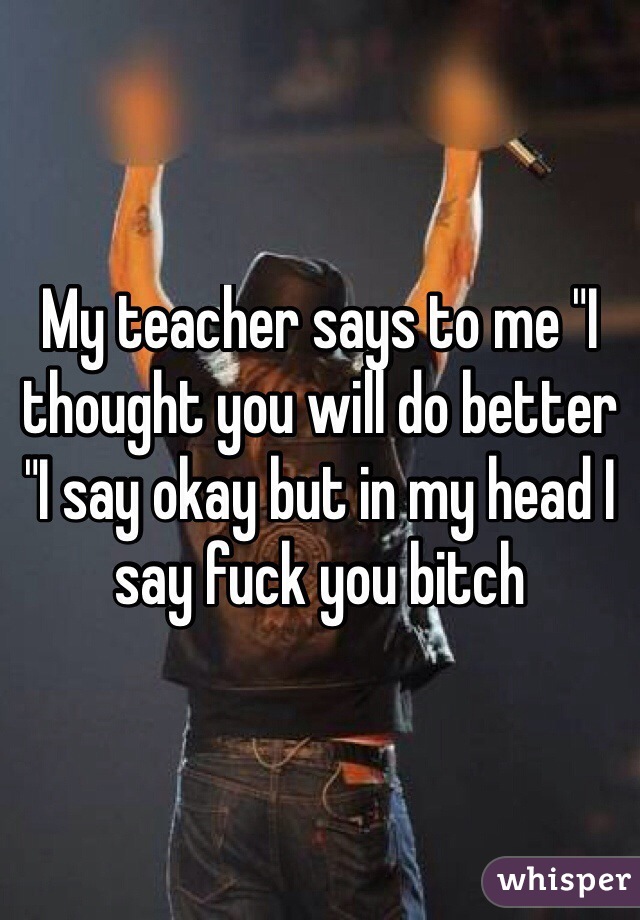 My teacher says to me "I thought you will do better "I say okay but in my head I say fuck you bitch
