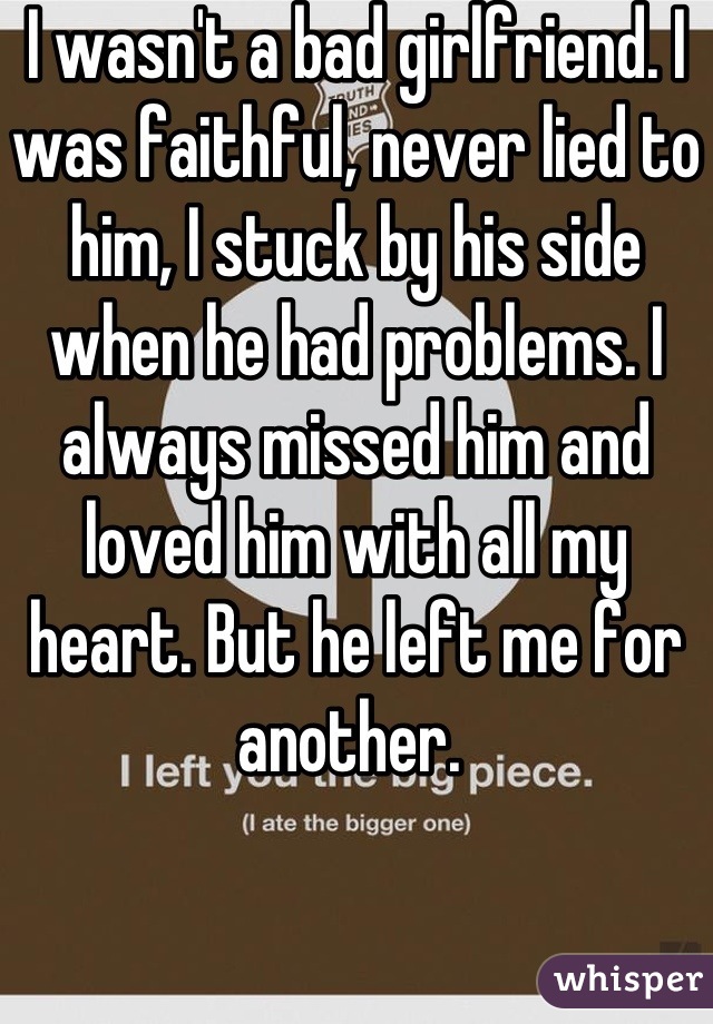 I wasn't a bad girlfriend. I was faithful, never lied to him, I stuck by his side when he had problems. I always missed him and loved him with all my heart. But he left me for another. 