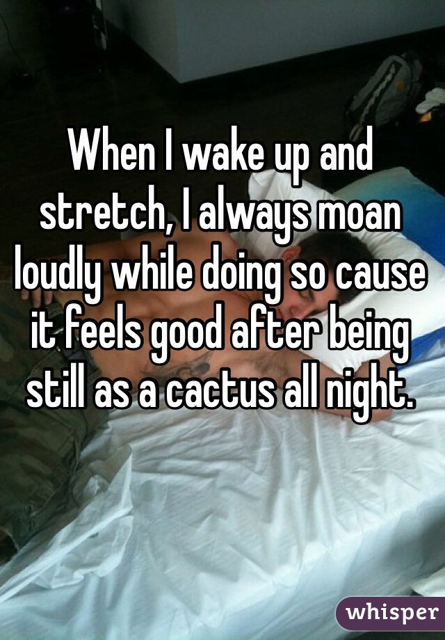 When I wake up and stretch, I always moan loudly while doing so cause it feels good after being still as a cactus all night.