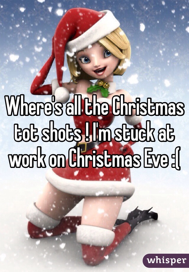 Where's all the Christmas tot shots ! I'm stuck at work on Christmas Eve :(