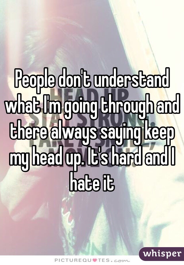 People don't understand what I'm going through and there always saying keep my head up. It's hard and I hate it 