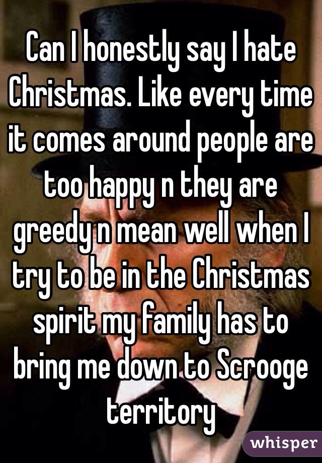 Can I honestly say I hate Christmas. Like every time it comes around people are too happy n they are greedy n mean well when I try to be in the Christmas spirit my family has to bring me down to Scrooge territory 