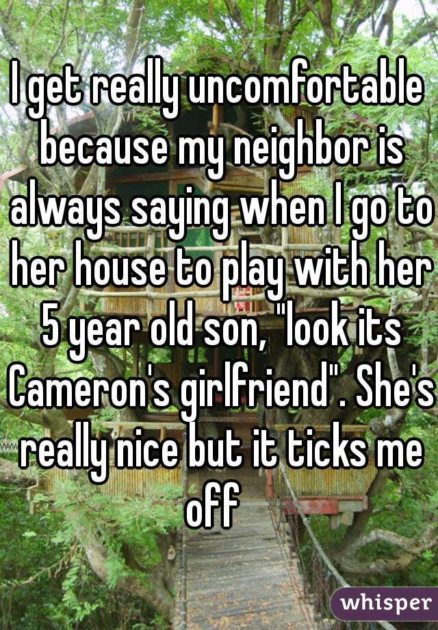 I get really uncomfortable because my neighbor is always saying when I go to her house to play with her 5 year old son, "look its Cameron's girlfriend". She's really nice but it ticks me off  