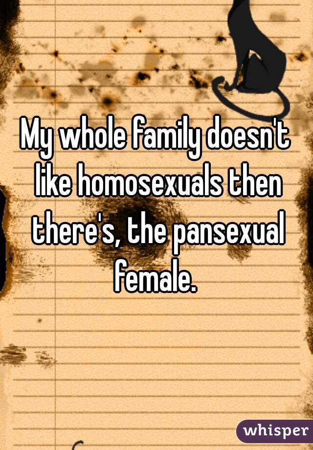 My whole family doesn't like homosexuals then there's, the pansexual female. 