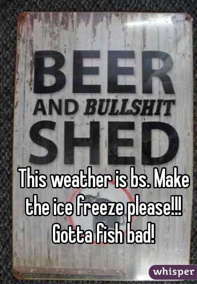 This weather is bs. Make the ice freeze please!!! Gotta fish bad!