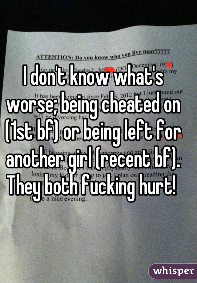 I don't know what's worse; being cheated on (1st bf) or being left for another girl (recent bf). They both fucking hurt! 