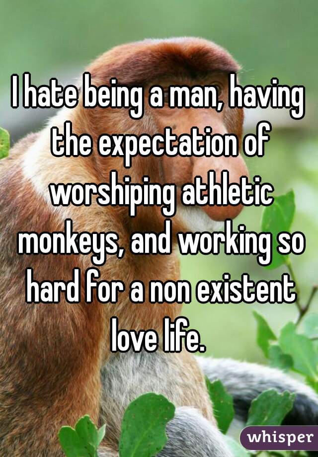 I hate being a man, having the expectation of worshiping athletic monkeys, and working so hard for a non existent love life. 