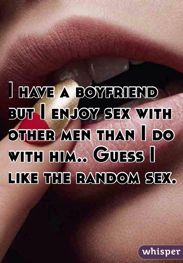 I have a boyfriend 
but I enjoy sex with 
other men than I do 
with him.. Guess I 
like the random sex.