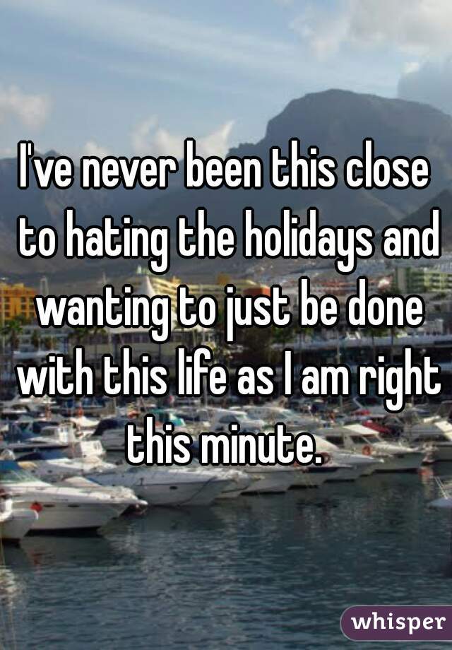 I've never been this close to hating the holidays and wanting to just be done with this life as I am right this minute. 