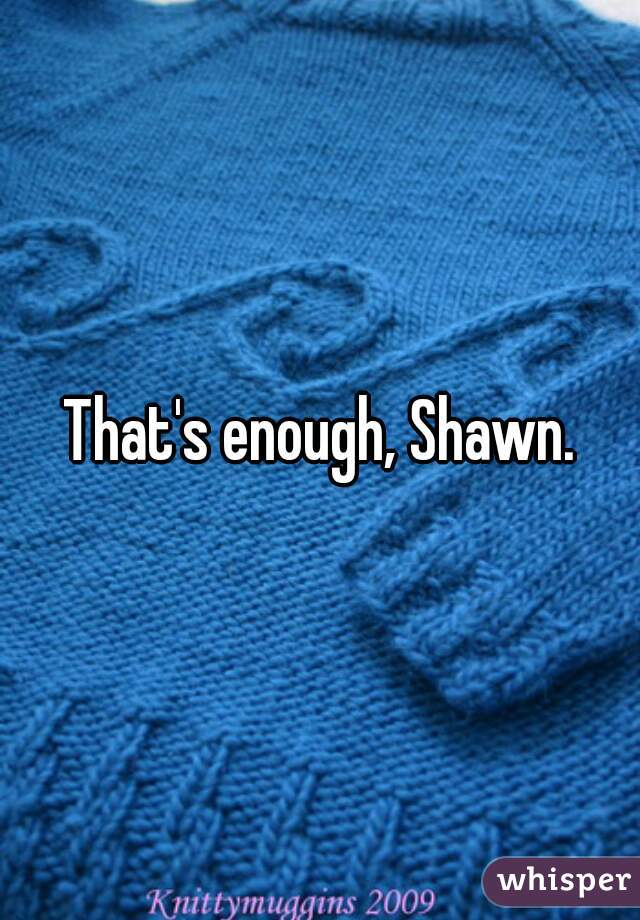 That's enough, Shawn.