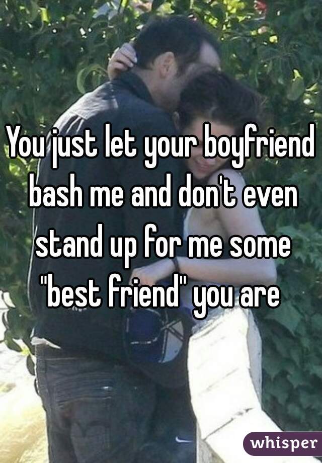 You just let your boyfriend bash me and don't even stand up for me some "best friend" you are 