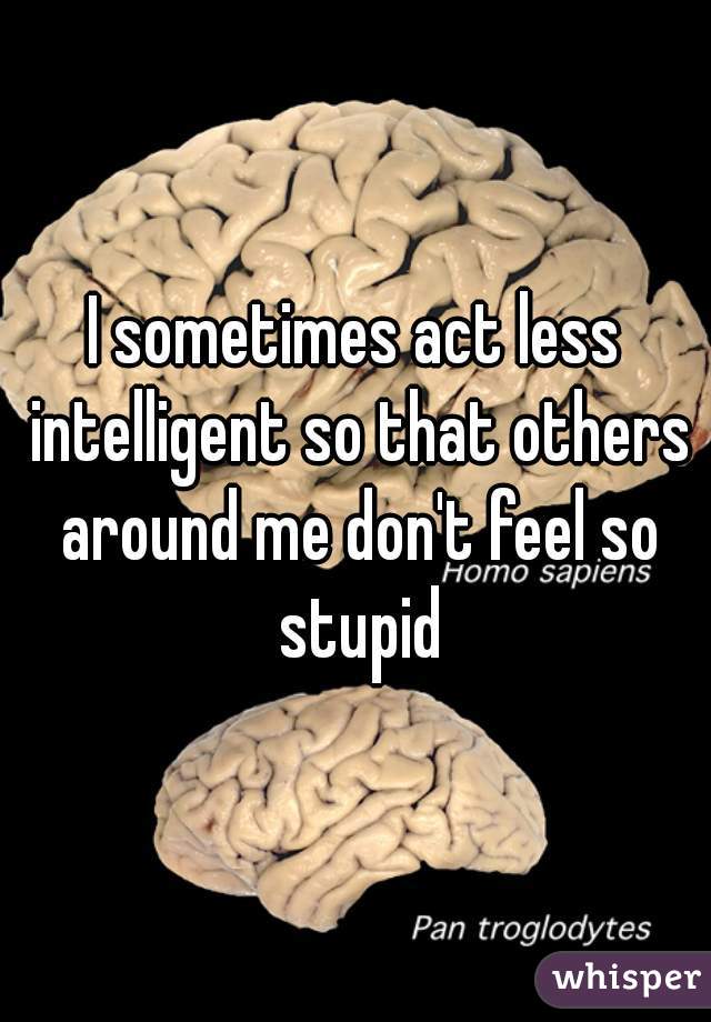 I sometimes act less intelligent so that others around me don't feel so stupid