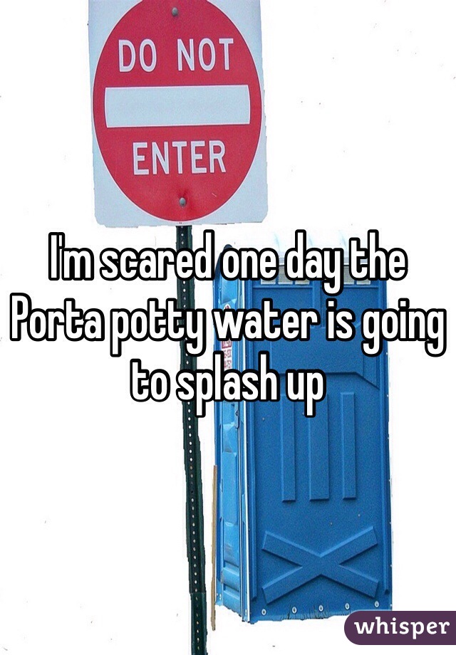 I'm scared one day the Porta potty water is going to splash up  