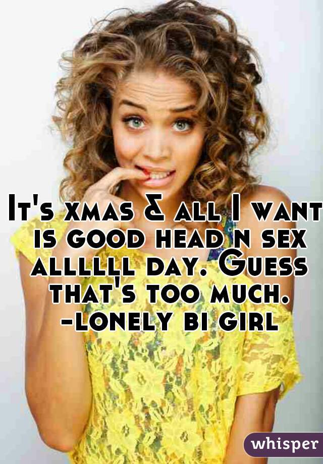 It's xmas & all I want is good head n sex allllll day. Guess that's too much.
 -lonely bi girl