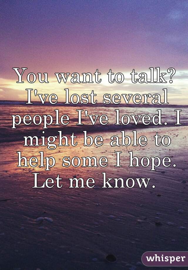 You want to talk? I've lost several people I've loved. I might be able to help some I hope. Let me know. 