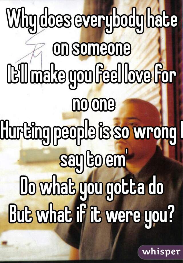 Why does everybody hate on someone 
It'll make you feel love for no one
Hurting people is so wrong I say to em'
Do what you gotta do
But what if it were you?