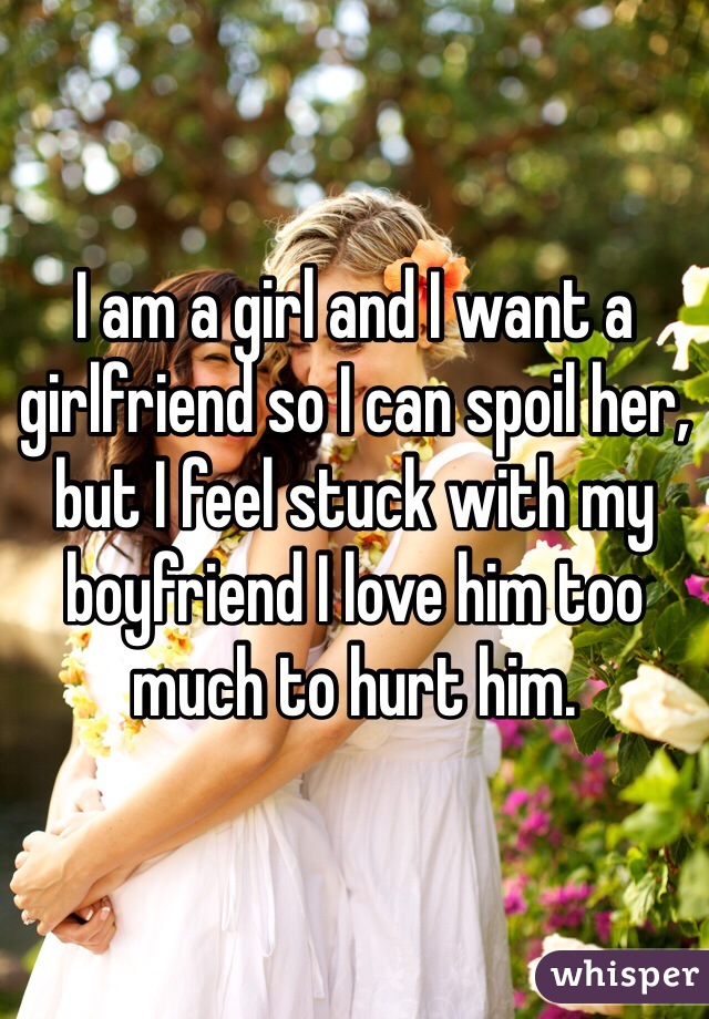 I am a girl and I want a girlfriend so I can spoil her, but I feel stuck with my boyfriend I love him too much to hurt him.