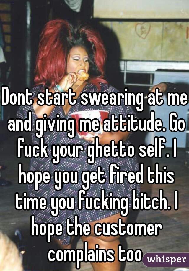 Dont start swearing at me and giving me attitude. Go fuck your ghetto self. I hope you get fired this time you fucking bitch. I hope the customer complains too.