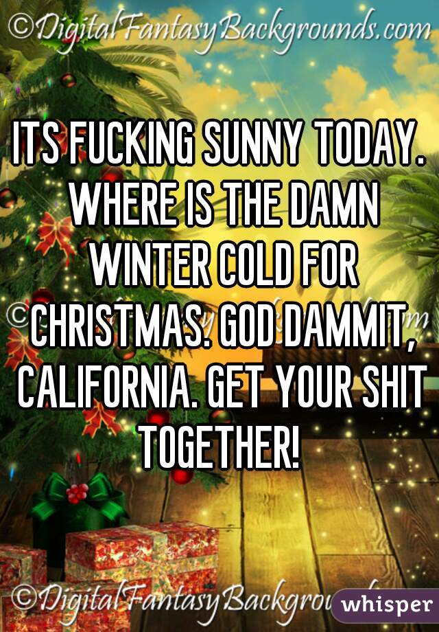 ITS FUCKING SUNNY TODAY. WHERE IS THE DAMN WINTER COLD FOR CHRISTMAS. GOD DAMMIT, CALIFORNIA. GET YOUR SHIT TOGETHER! 