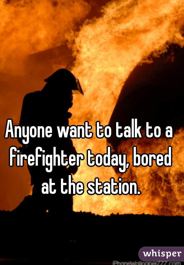 Anyone want to talk to a firefighter today, bored at the station.