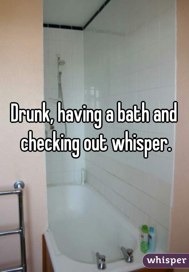 Drunk, having a bath and checking out whisper.