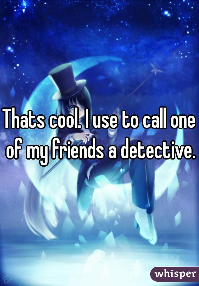 Thats cool. I use to call one of my friends a detective.